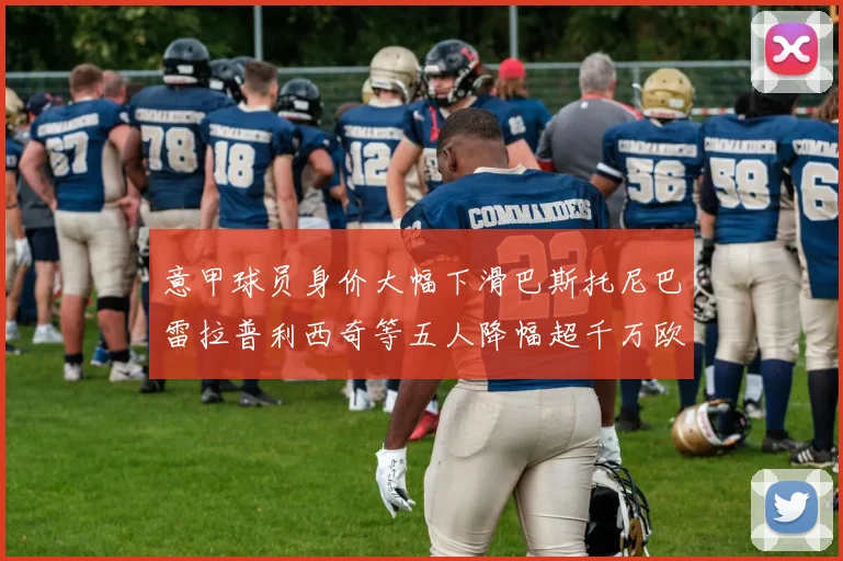 意甲球员身价大幅下滑巴斯托尼巴雷拉普利西奇等五人降幅超千万欧元