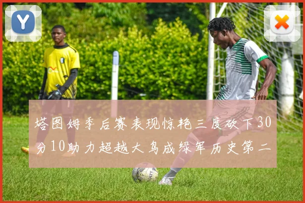 塔图姆季后赛表现惊艳三度砍下30分10助力超越大鸟成绿军历史第二