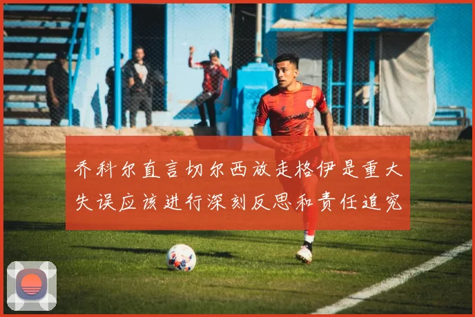 乔科尔直言切尔西放走格伊是重大失误应该进行深刻反思和责任追究