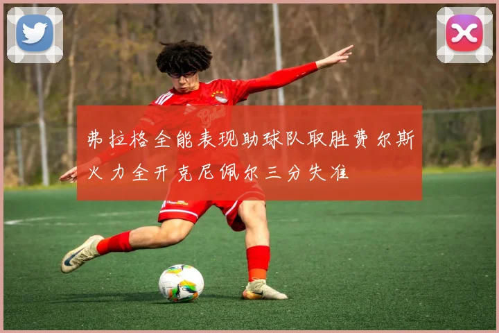 弗拉格全能表现助球队取胜费尔斯火力全开克尼佩尔三分失准