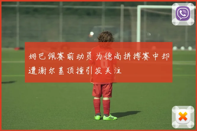 姆巴佩赛前动员为德尚拼搏赛中却遭谢尔基顶撞引发关注