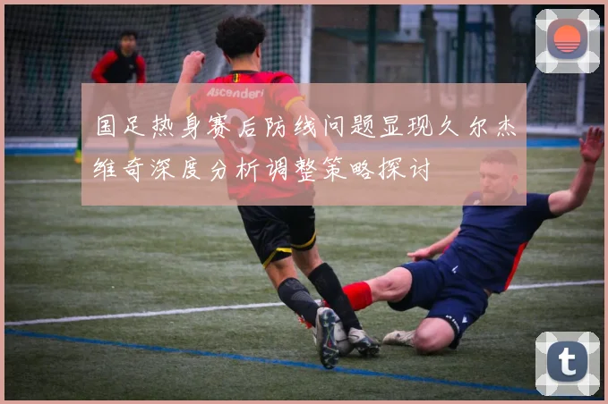 国足热身赛后防线问题显现久尔杰维奇深度分析调整策略探讨