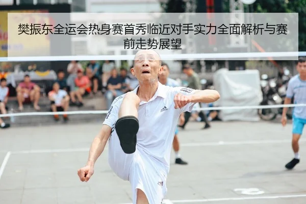 樊振东全运会热身赛首秀临近对手实力全面解析与赛前走势展望