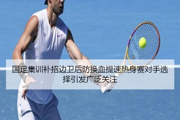 国足集训补招边卫后防换血提速热身赛对手选择引发广泛关注
